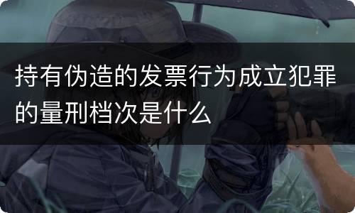 持有伪造的发票行为成立犯罪的量刑档次是什么