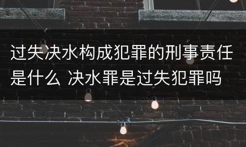 过失决水构成犯罪的刑事责任是什么 决水罪是过失犯罪吗