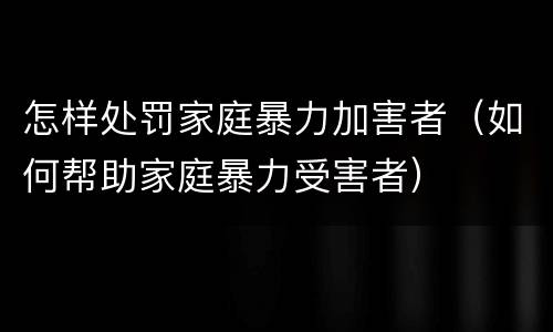 怎样处罚家庭暴力加害者（如何帮助家庭暴力受害者）