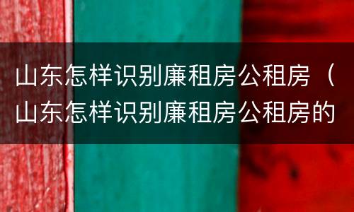 山东怎样识别廉租房公租房（山东怎样识别廉租房公租房的真假）