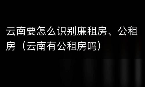云南要怎么识别廉租房、公租房（云南有公租房吗）