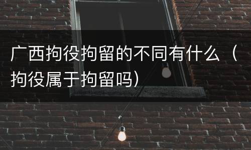 广西拘役拘留的不同有什么（拘役属于拘留吗）