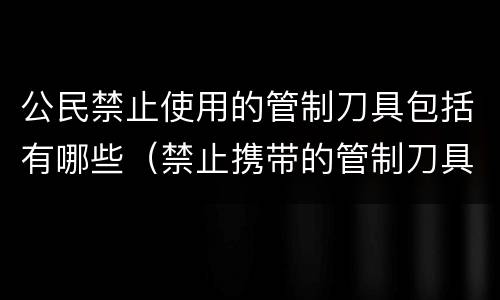 公民禁止使用的管制刀具包括有哪些（禁止携带的管制刀具有哪些）