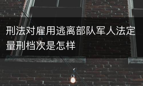 刑法对雇用逃离部队军人法定量刑档次是怎样