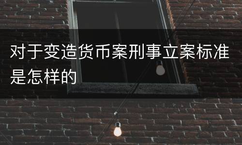 对于变造货币案刑事立案标准是怎样的