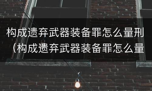 构成遗弃武器装备罪怎么量刑（构成遗弃武器装备罪怎么量刑的）