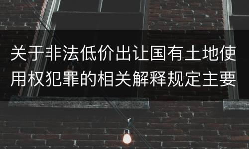 关于非法低价出让国有土地使用权犯罪的相关解释规定主要内容