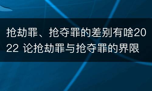 抢劫罪、抢夺罪的差别有啥2022 论抢劫罪与抢夺罪的界限