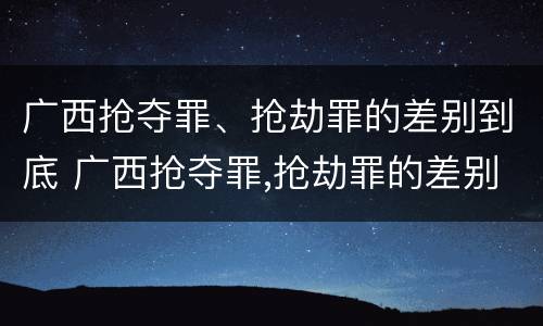 广西抢夺罪、抢劫罪的差别到底 广西抢夺罪,抢劫罪的差别到底多大