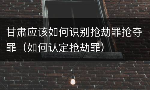 甘肃应该如何识别抢劫罪抢夺罪（如何认定抢劫罪）