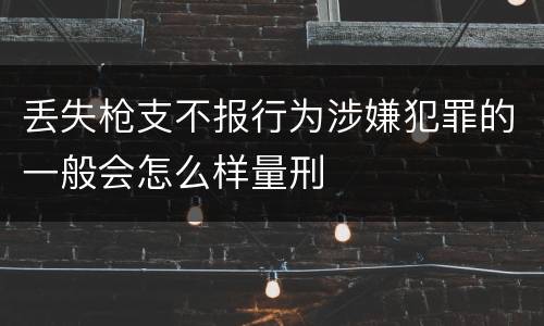 丢失枪支不报行为涉嫌犯罪的一般会怎么样量刑