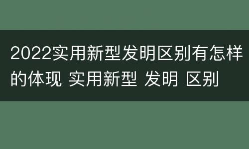 2022实用新型发明区别有怎样的体现 实用新型 发明 区别