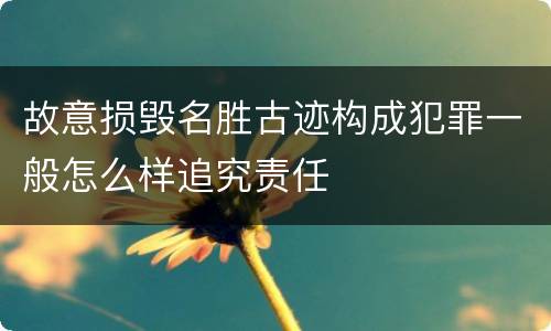 故意损毁名胜古迹构成犯罪一般怎么样追究责任