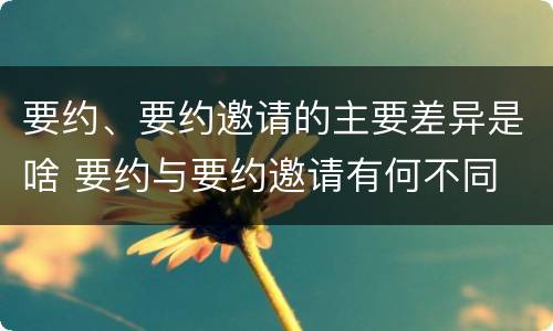 要约、要约邀请的主要差异是啥 要约与要约邀请有何不同