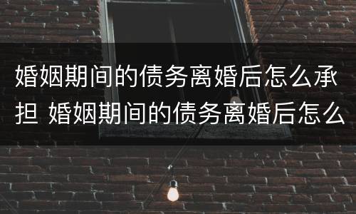 婚姻期间的债务离婚后怎么承担 婚姻期间的债务离婚后怎么处理