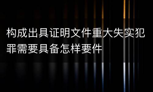 构成出具证明文件重大失实犯罪需要具备怎样要件