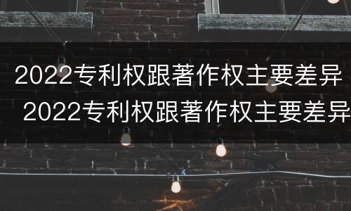 2022专利权跟著作权主要差异 2022专利权跟著作权主要差异在哪里