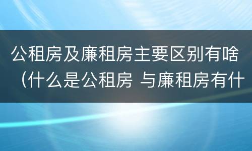 公租房及廉租房主要区别有啥（什么是公租房 与廉租房有什么区别）