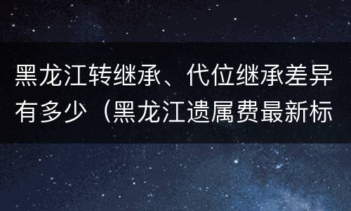 黑龙江转继承、代位继承差异有多少（黑龙江遗属费最新标准）