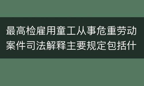 最高检雇用童工从事危重劳动案件司法解释主要规定包括什么