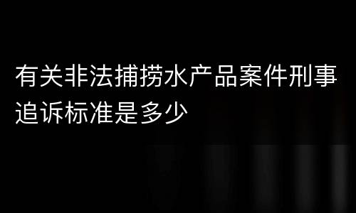 有关非法捕捞水产品案件刑事追诉标准是多少