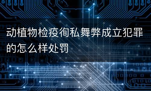 动植物检疫徇私舞弊成立犯罪的怎么样处罚