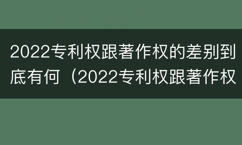 2022专利权跟著作权的差别到底有何（2022专利权跟著作权的差别到底有何区别）