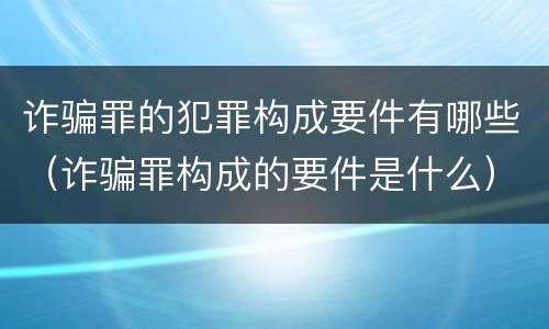 诈骗罪的犯罪构成要件有哪些（诈骗罪构成的要件是什么）