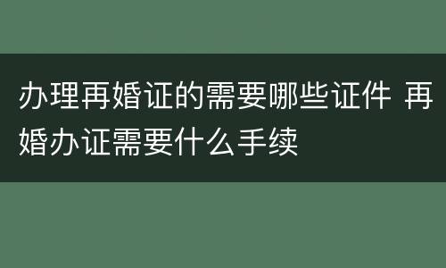办理再婚证的需要哪些证件 再婚办证需要什么手续