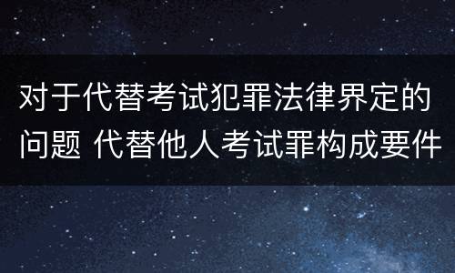 对于代替考试犯罪法律界定的问题 代替他人考试罪构成要件有何规定