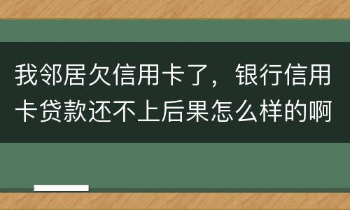 我邻居欠信用卡了，银行信用卡贷款还不上后果怎么样的啊