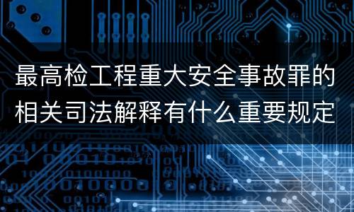 最高检工程重大安全事故罪的相关司法解释有什么重要规定
