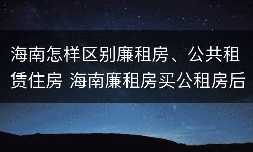海南怎样区别廉租房、公共租赁住房 海南廉租房买公租房后悔了