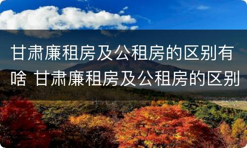 甘肃廉租房及公租房的区别有啥 甘肃廉租房及公租房的区别有啥不同