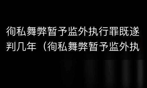 徇私舞弊暂予监外执行罪既遂判几年（徇私舞弊暂予监外执行犯罪）