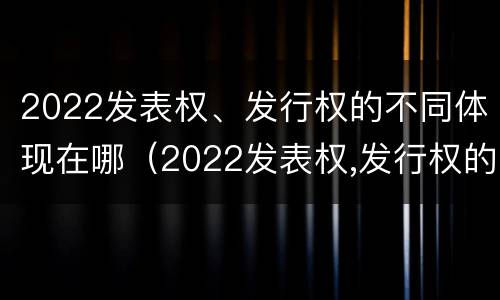 2022发表权、发行权的不同体现在哪（2022发表权,发行权的不同体现在哪些方面?）