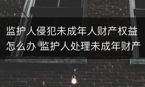 监护人侵犯未成年人财产权益怎么办 监护人处理未成年财产的规定