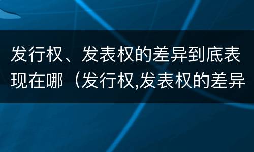 发行权、发表权的差异到底表现在哪（发行权,发表权的差异到底表现在哪方面）