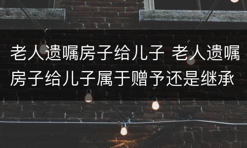 老人遗嘱房子给儿子 老人遗嘱房子给儿子属于赠予还是继承