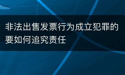 非法出售发票行为成立犯罪的要如何追究责任
