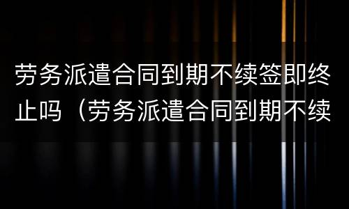 劳务派遣合同到期不续签即终止吗（劳务派遣合同到期不续签需要提前通知吗）