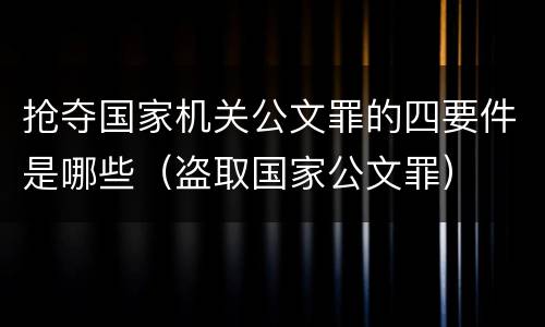抢夺国家机关公文罪的四要件是哪些（盗取国家公文罪）