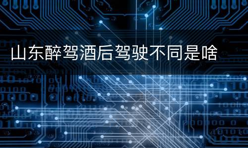 山东醉驾酒后驾驶不同是啥