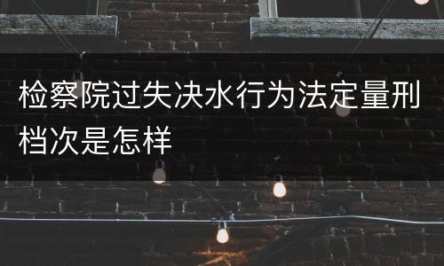 检察院过失决水行为法定量刑档次是怎样