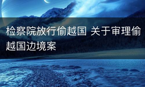 检察院放行偷越国 关于审理偷越国边境案