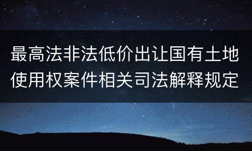 最高法非法低价出让国有土地使用权案件相关司法解释规定有什么重要内容