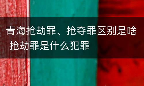青海抢劫罪、抢夺罪区别是啥 抢劫罪是什么犯罪