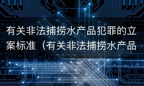 有关非法捕捞水产品犯罪的立案标准（有关非法捕捞水产品犯罪的立案标准是什么）