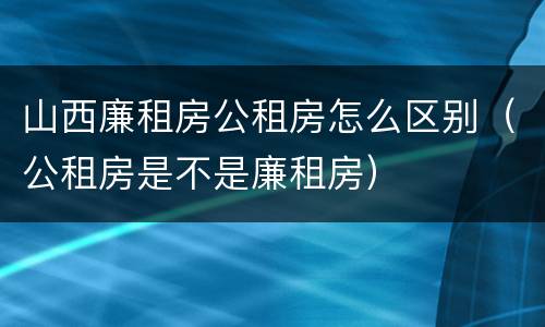 山西廉租房公租房怎么区别（公租房是不是廉租房）