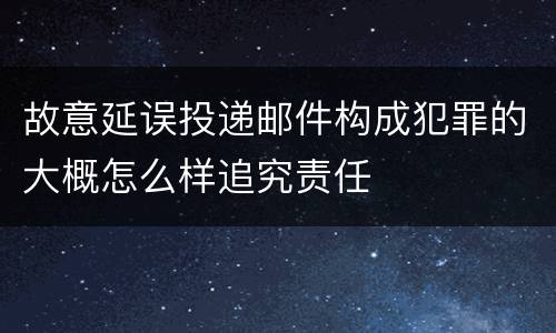 故意延误投递邮件构成犯罪的大概怎么样追究责任